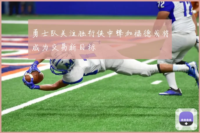 勇士队关注独行侠中锋加福德或将成为交易新目标