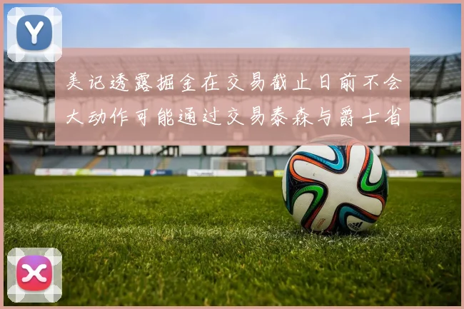 美记透露掘金在交易截止日前不会大动作可能通过交易泰森与爵士省钱