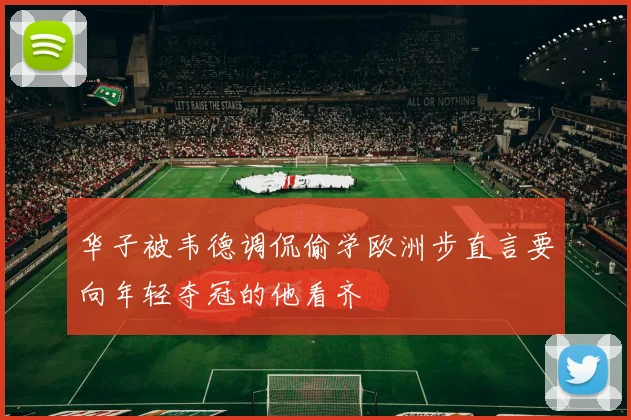 华子被韦德调侃偷学欧洲步直言要向年轻夺冠的他看齐