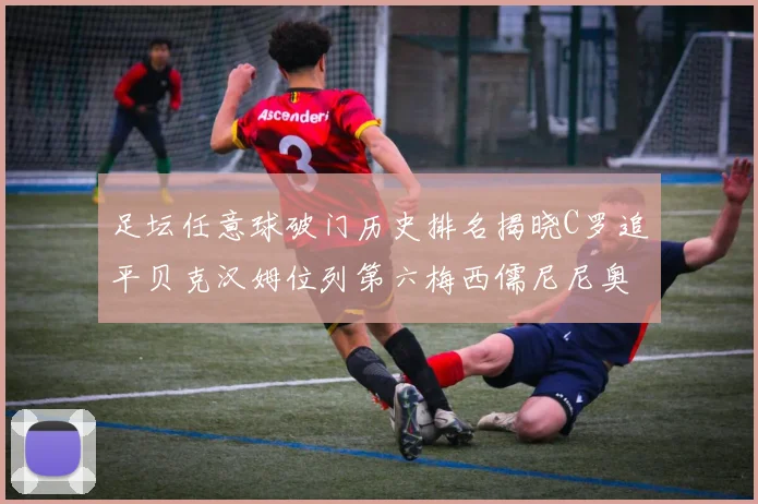 足坛任意球破门历史排名揭晓C罗追平贝克汉姆位列第六梅西儒尼尼奥称霸前两名