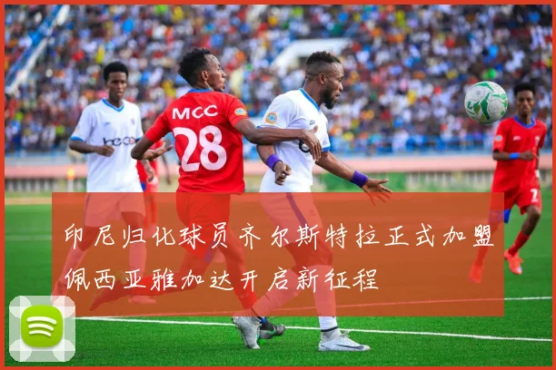 印尼归化球员齐尔斯特拉正式加盟佩西亚雅加达开启新征程