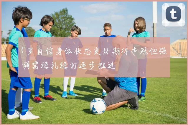 C罗自信身体状态良好期待夺冠但强调需稳扎稳打逐步推进