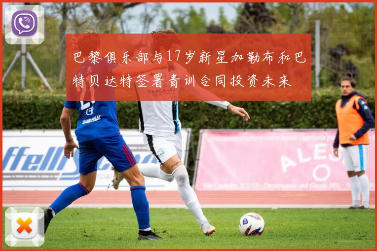 巴黎俱乐部与17岁新星加勒布和巴特贝达特签署青训合同投资未来