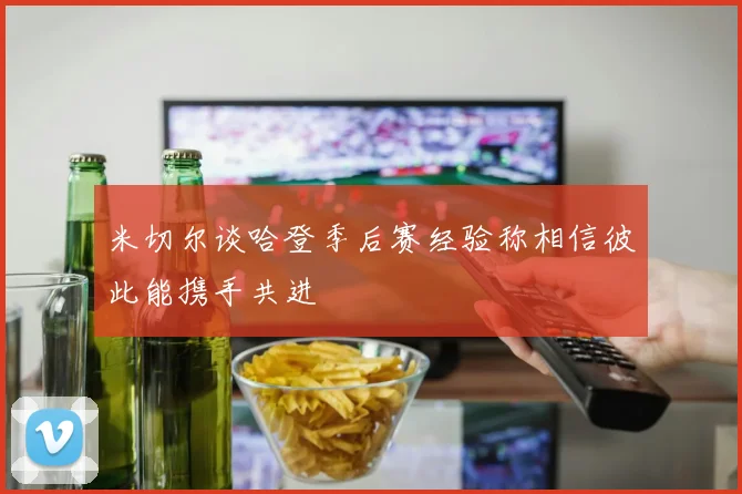 米切尔谈哈登季后赛经验称相信彼此能携手共进