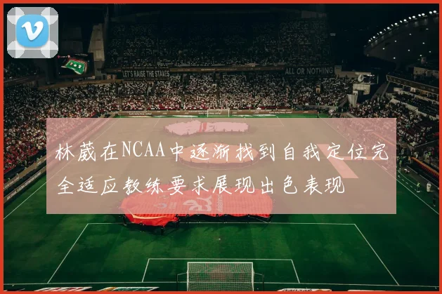 林葳在NCAA中逐渐找到自我定位完全适应教练要求展现出色表现