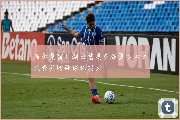 马竞夏窗计划出售更多球员以回收投资并增强球队实力