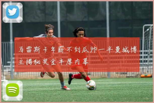 马雷斯卡年薪不到瓜帅一半曼城博主揭秘奖金丰厚内幕