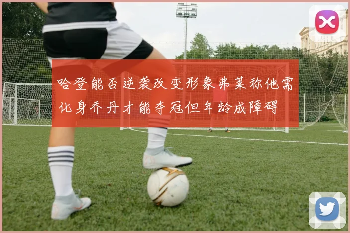 哈登能否逆袭改变形象弗莱称他需化身乔丹才能夺冠但年龄成障碍