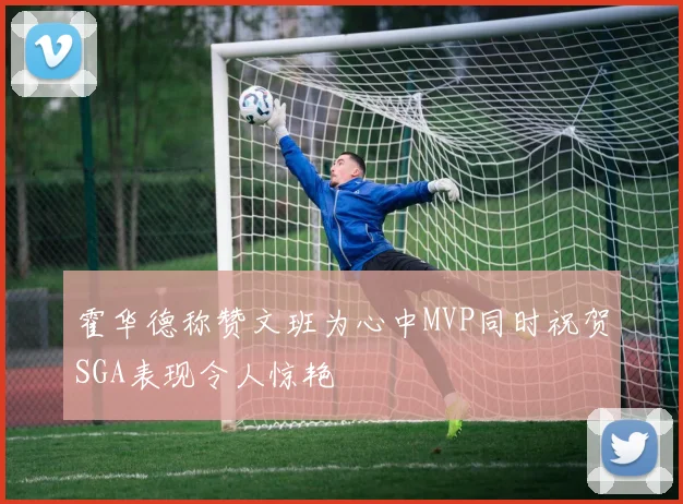 霍华德称赞文班为心中MVP同时祝贺SGA表现令人惊艳