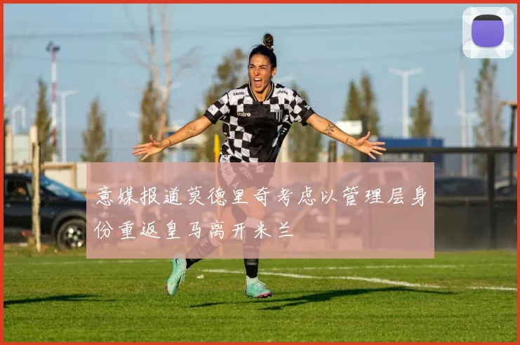 意媒报道莫德里奇考虑以管理层身份重返皇马离开米兰