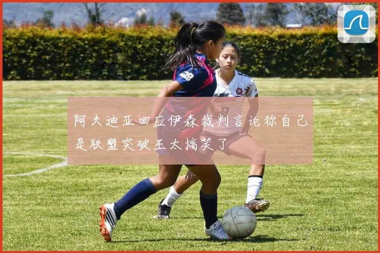 阿夫迪亚回应伊森裁判言论称自己是联盟突破王太搞笑了