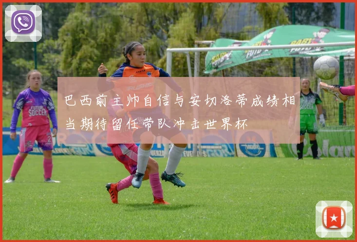 巴西前主帅自信与安切洛蒂成绩相当期待留任带队冲击世界杯