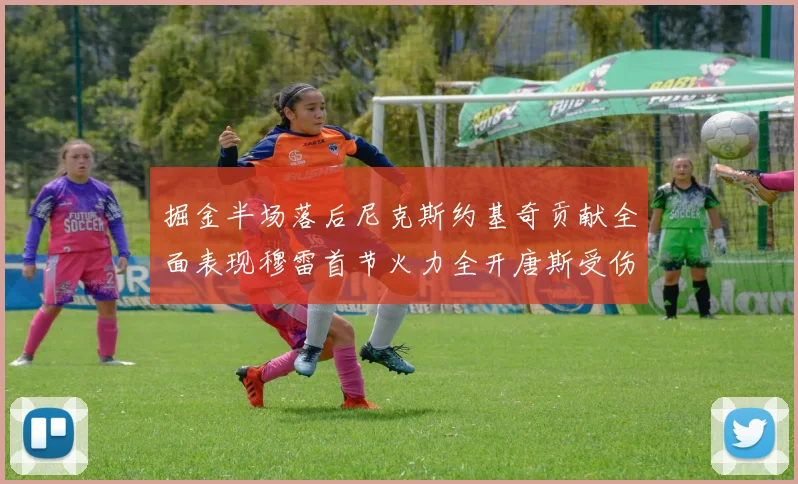 掘金半场落后尼克斯约基奇贡献全面表现穆雷首节火力全开唐斯受伤拼搏不止